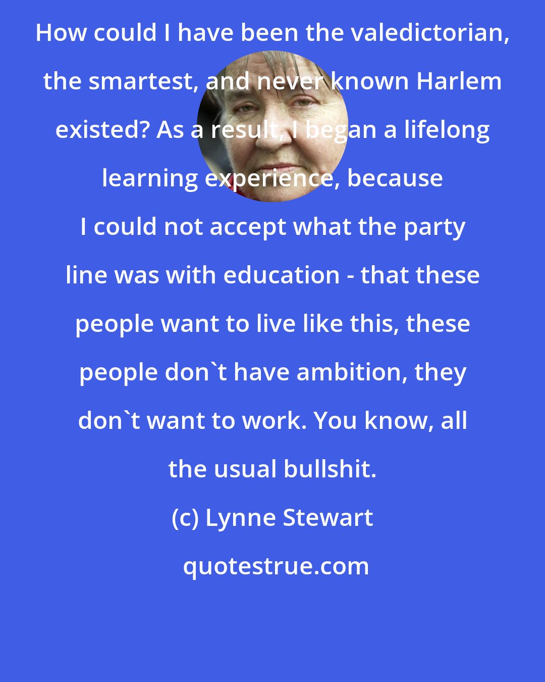 Lynne Stewart: How could I have been the valedictorian, the smartest, and never known Harlem existed? As a result, I began a lifelong learning experience, because I could not accept what the party line was with education - that these people want to live like this, these people don't have ambition, they don't want to work. You know, all the usual bullshit.