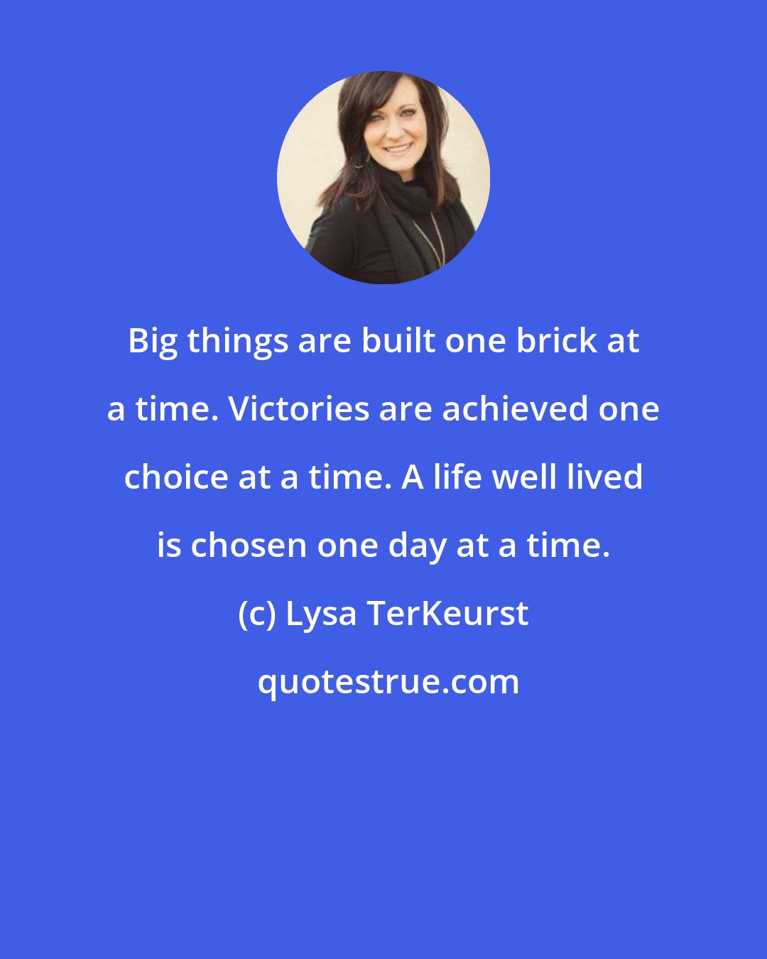 Lysa TerKeurst: Big things are built one brick at a time. Victories are achieved one choice at a time. A life well lived is chosen one day at a time.