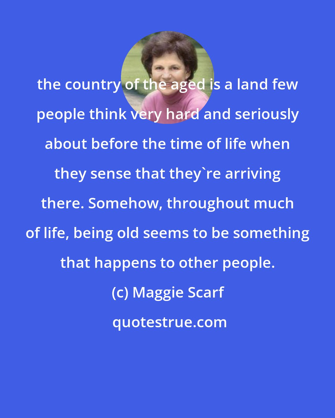 Maggie Scarf: the country of the aged is a land few people think very hard and seriously about before the time of life when they sense that they're arriving there. Somehow, throughout much of life, being old seems to be something that happens to other people.