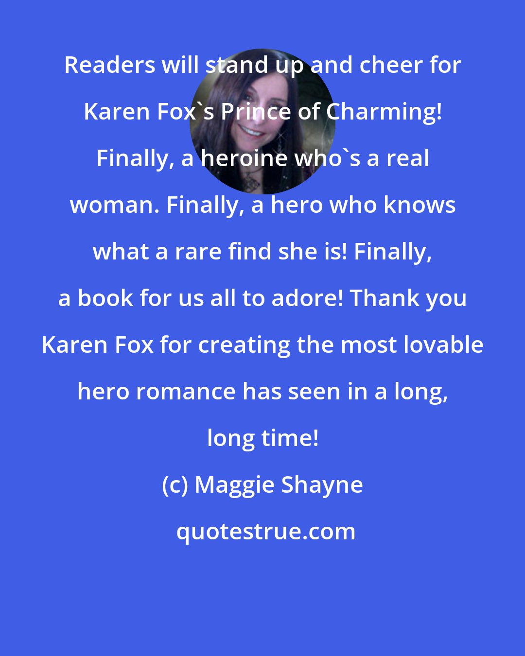 Maggie Shayne: Readers will stand up and cheer for Karen Fox's Prince of Charming! Finally, a heroine who's a real woman. Finally, a hero who knows what a rare find she is! Finally, a book for us all to adore! Thank you Karen Fox for creating the most lovable hero romance has seen in a long, long time!
