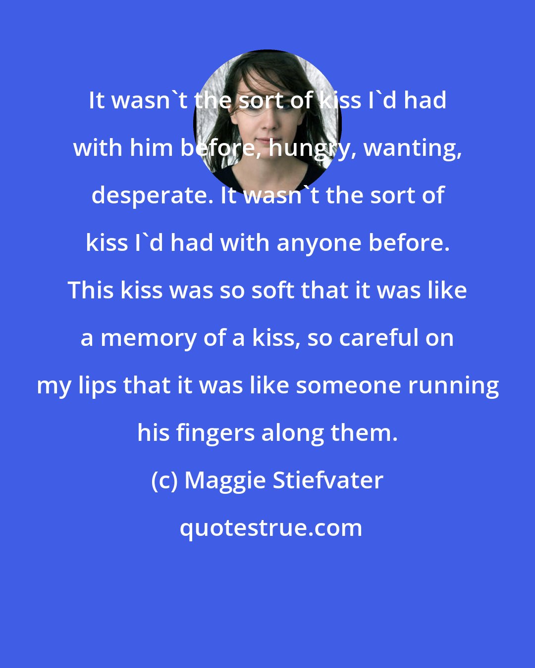 Maggie Stiefvater: It wasn't the sort of kiss I'd had with him before, hungry, wanting, desperate. It wasn't the sort of kiss I'd had with anyone before. This kiss was so soft that it was like a memory of a kiss, so careful on my lips that it was like someone running his fingers along them.