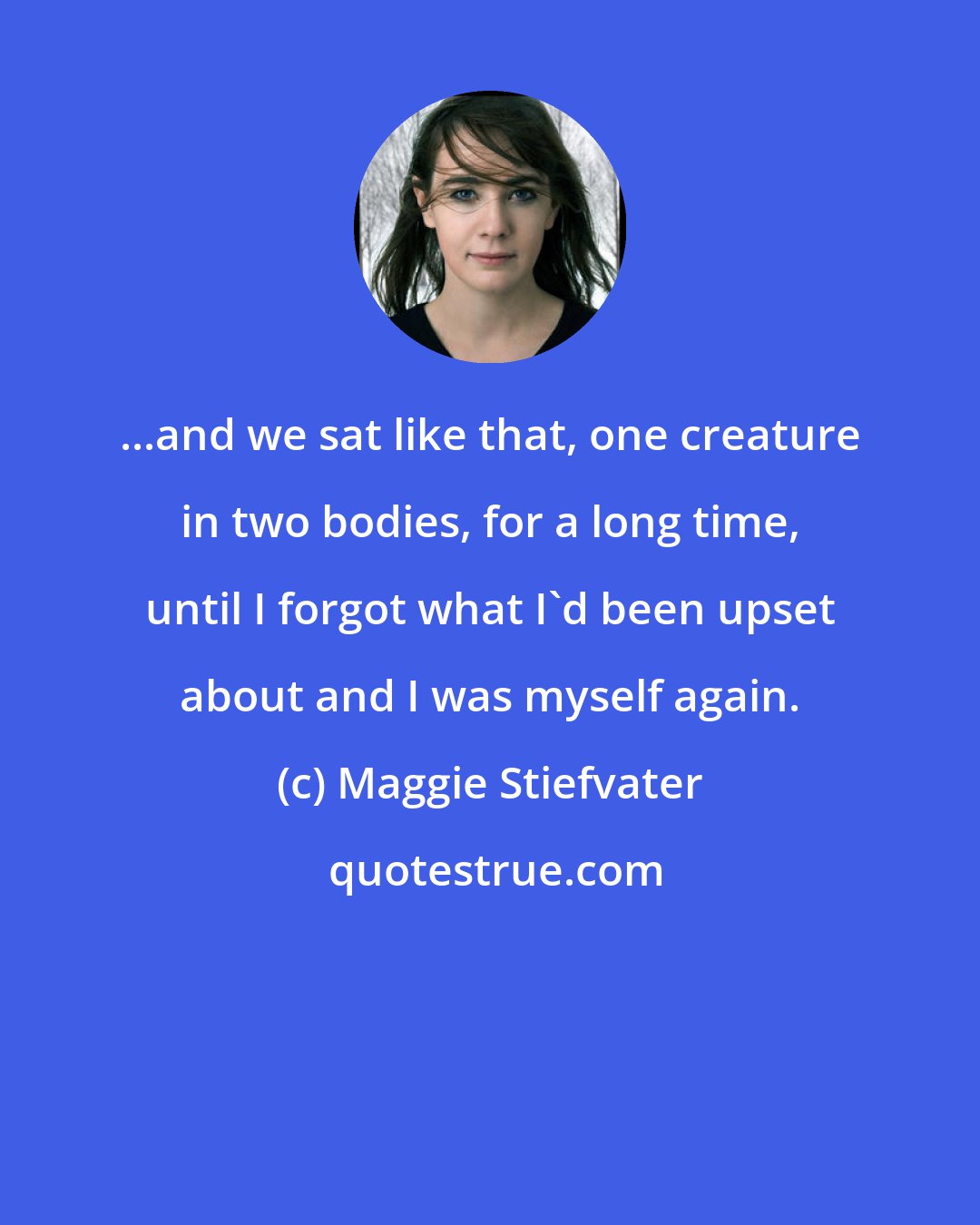 Maggie Stiefvater: ...and we sat like that, one creature in two bodies, for a long time, until I forgot what I'd been upset about and I was myself again.