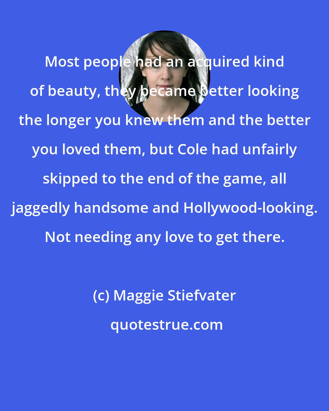 Maggie Stiefvater: Most people had an acquired kind of beauty, they became better looking the longer you knew them and the better you loved them, but Cole had unfairly skipped to the end of the game, all jaggedly handsome and Hollywood-looking. Not needing any love to get there.