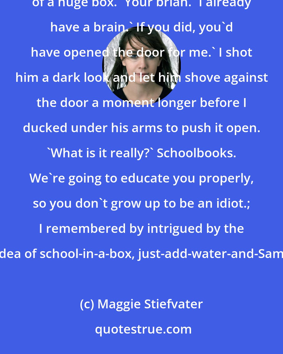 Maggie Stiefvater: What's that?' Beck shoved his back ineffectually against the glass door, suffering under the weight of a huge box. 'Your brian.' I already have a brain.' If you did, you'd have opened the door for me.' I shot him a dark look and let him shove against the door a moment longer before I ducked under his arms to push it open. 'What is it really?' Schoolbooks. We're going to educate you properly, so you don't grow up to be an idiot.; I remembered by intrigued by the idea of school-in-a-box, just-add-water-and-Sam.