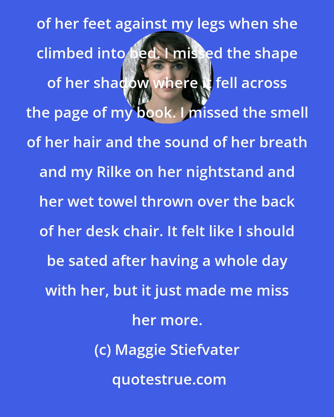 Maggie Stiefvater: I missed the sound of her shuffling her homework while I listened to music on her bed. I missed the cold of her feet against my legs when she climbed into bed. I missed the shape of her shadow where it fell across the page of my book. I missed the smell of her hair and the sound of her breath and my Rilke on her nightstand and her wet towel thrown over the back of her desk chair. It felt like I should be sated after having a whole day with her, but it just made me miss her more.