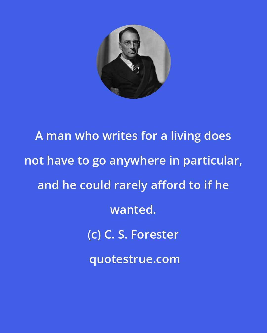 C. S. Forester: A man who writes for a living does not have to go anywhere in particular, and he could rarely afford to if he wanted.