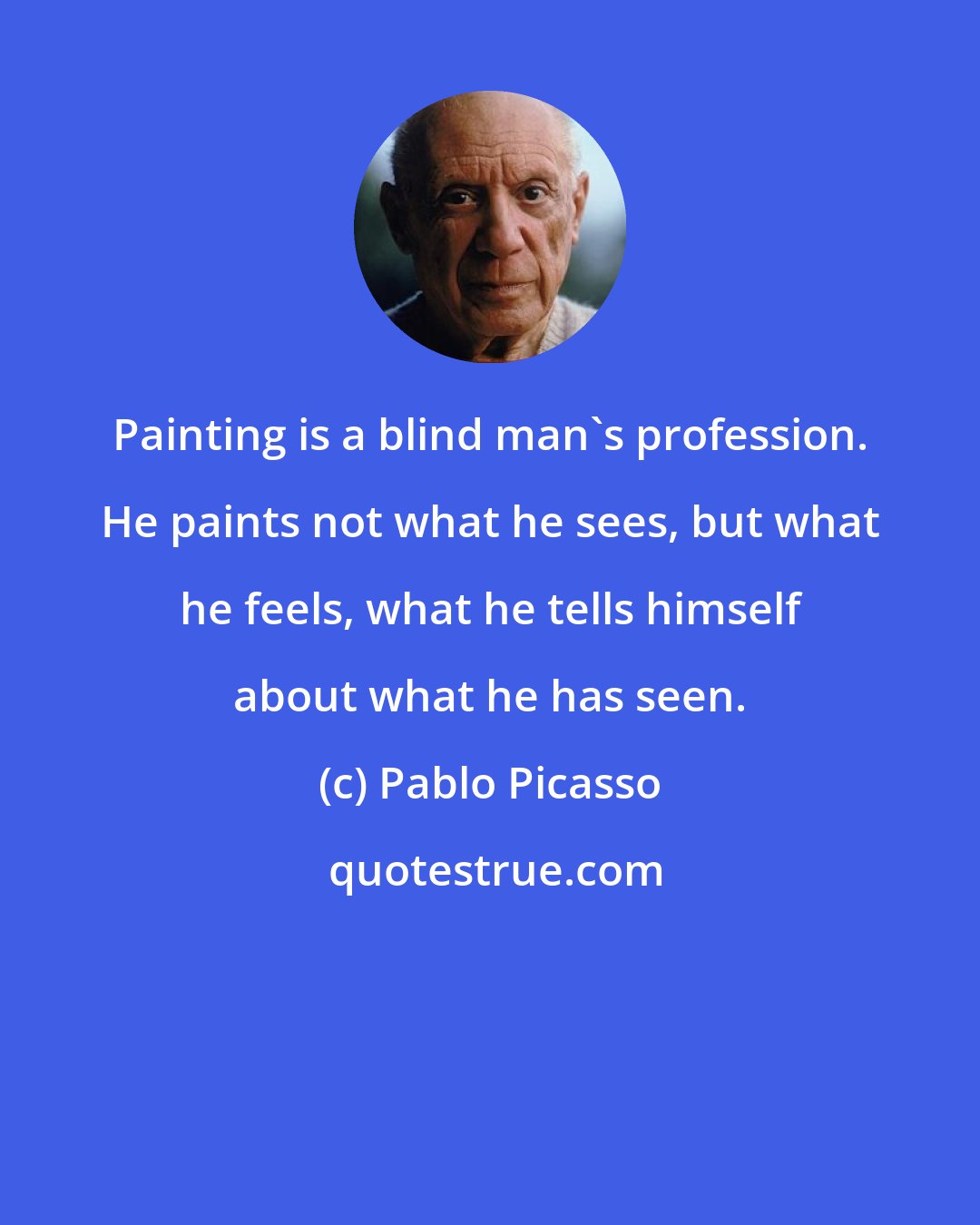 Pablo Picasso: Painting is a blind man's profession. He paints not what he sees, but what he feels, what he tells himself about what he has seen.
