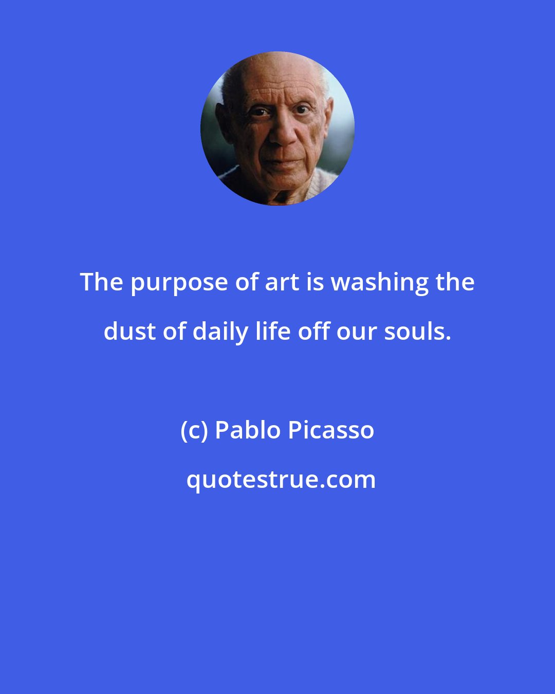 Pablo Picasso: The purpose of art is washing the dust of daily life off our souls.