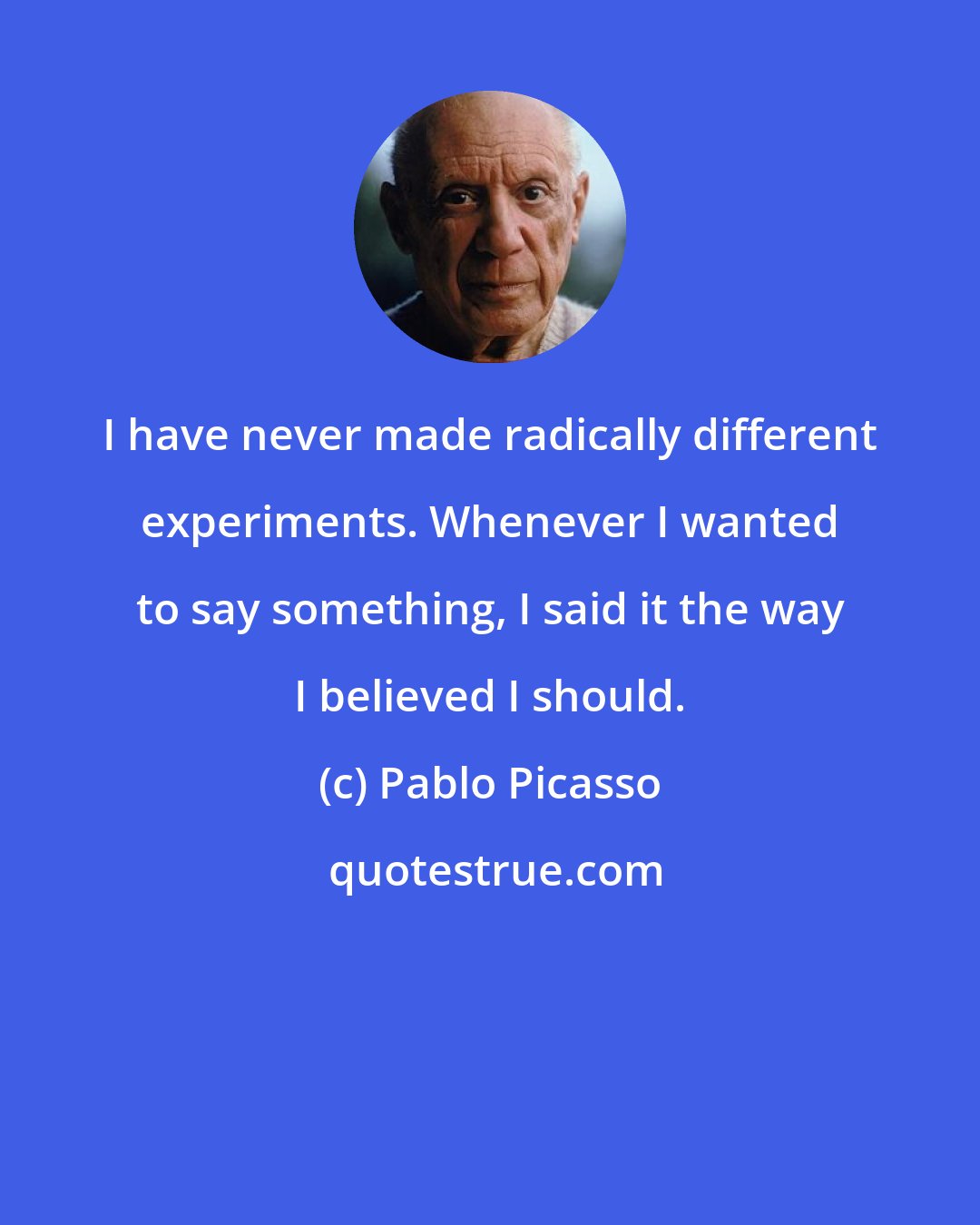 Pablo Picasso: I have never made radically different experiments. Whenever I wanted to say something, I said it the way I believed I should.