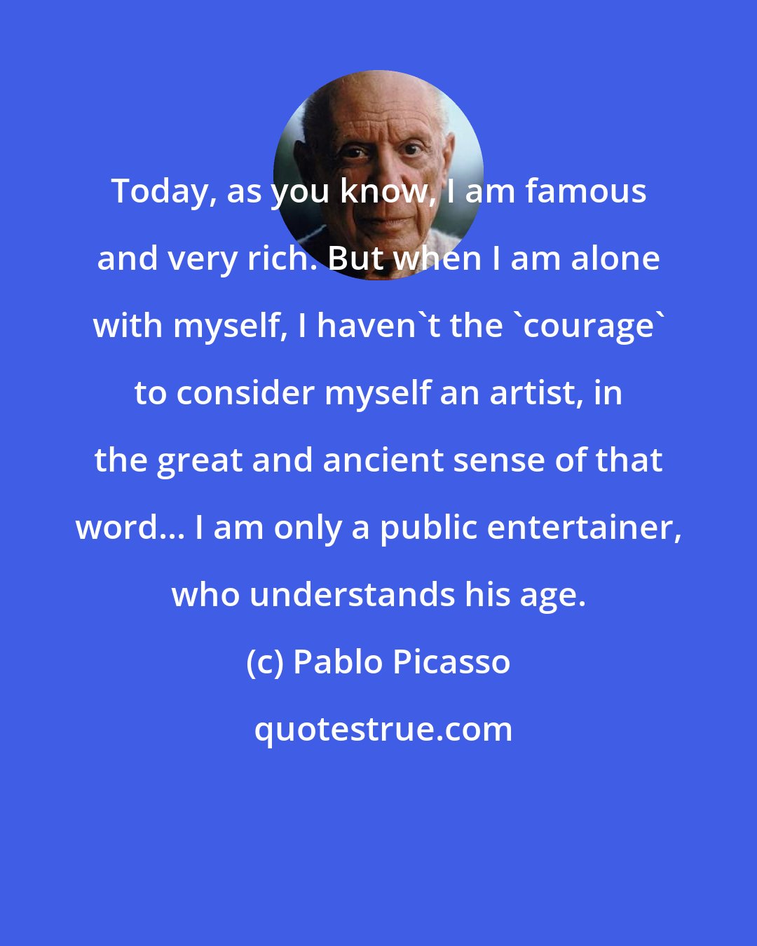 Pablo Picasso: Today, as you know, I am famous and very rich. But when I am alone with myself, I haven't the 'courage' to consider myself an artist, in the great and ancient sense of that word... I am only a public entertainer, who understands his age.