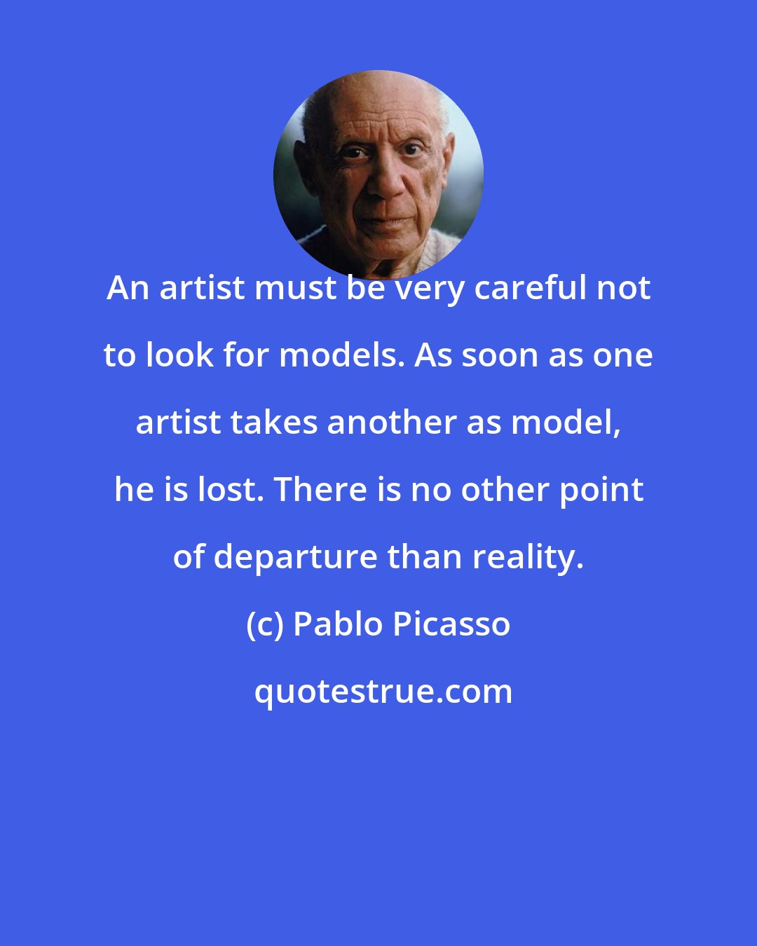 Pablo Picasso: An artist must be very careful not to look for models. As soon as one artist takes another as model, he is lost. There is no other point of departure than reality.