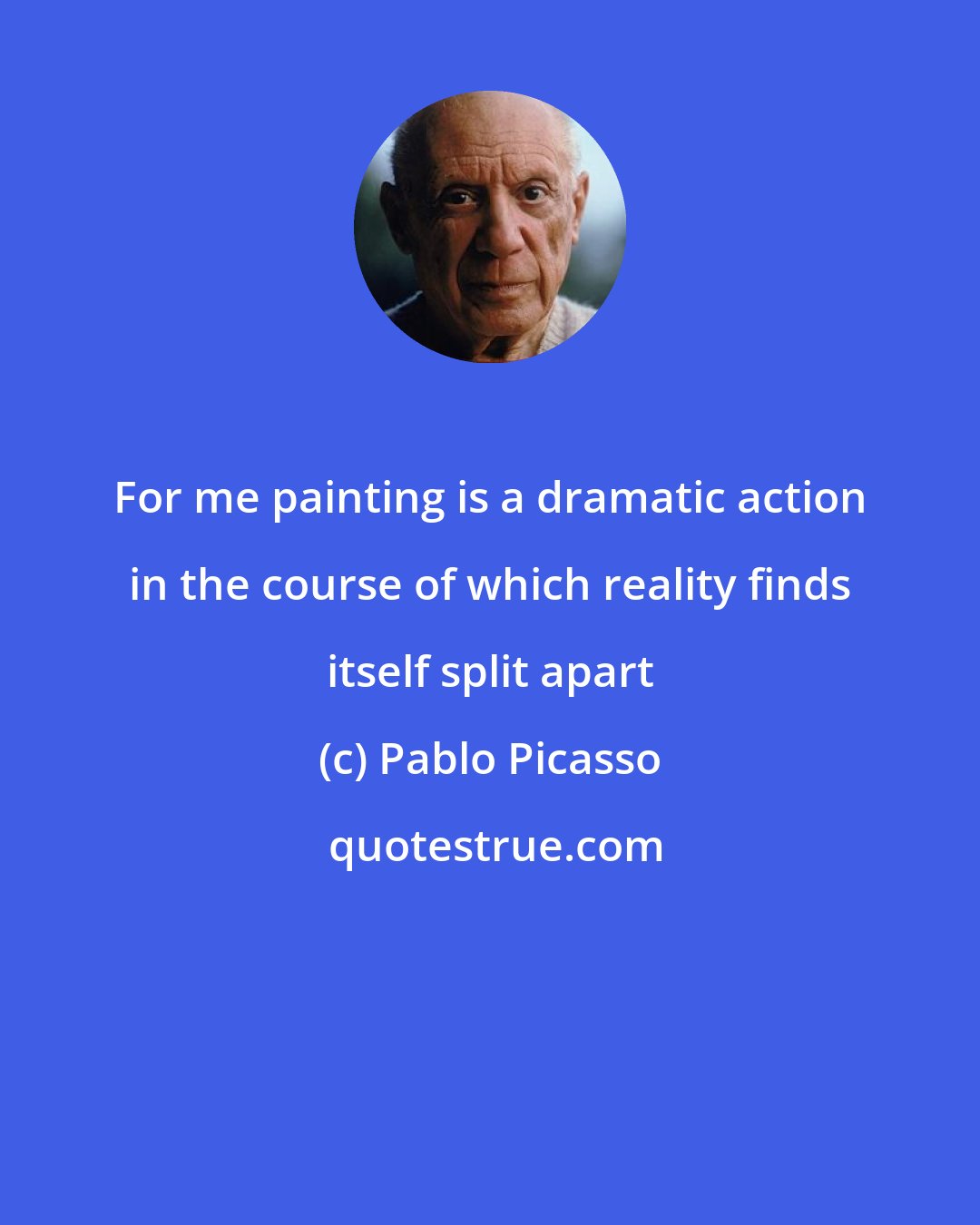 Pablo Picasso: For me painting is a dramatic action in the course of which reality finds itself split apart