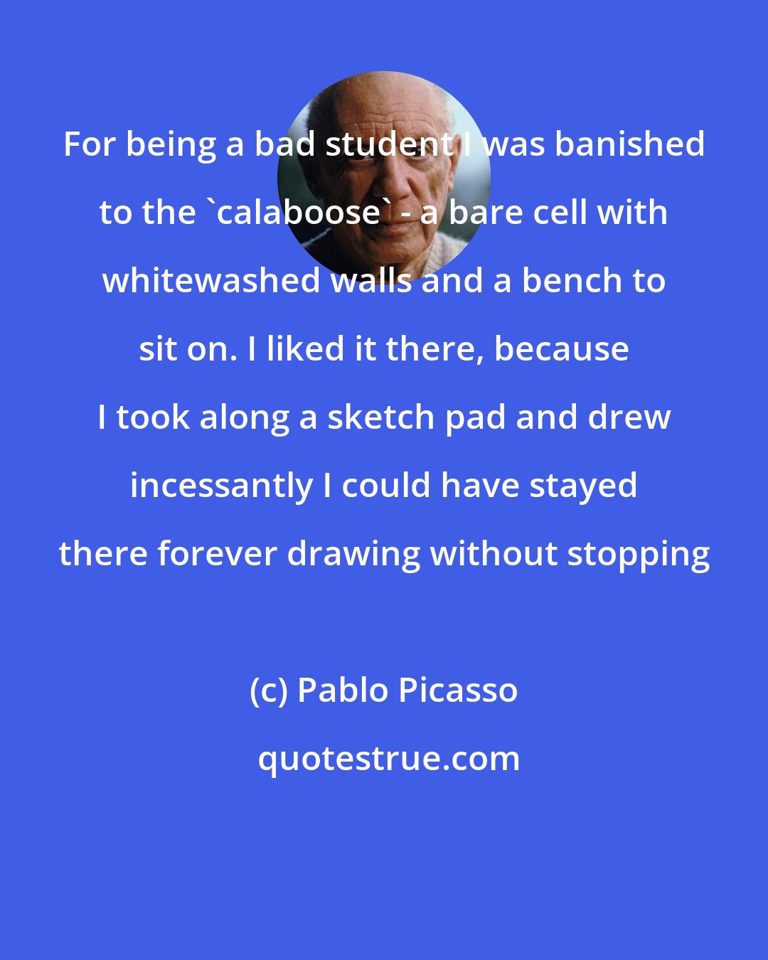 Pablo Picasso: For being a bad student I was banished to the 'calaboose' - a bare cell with whitewashed walls and a bench to sit on. I liked it there, because I took along a sketch pad and drew incessantly I could have stayed there forever drawing without stopping