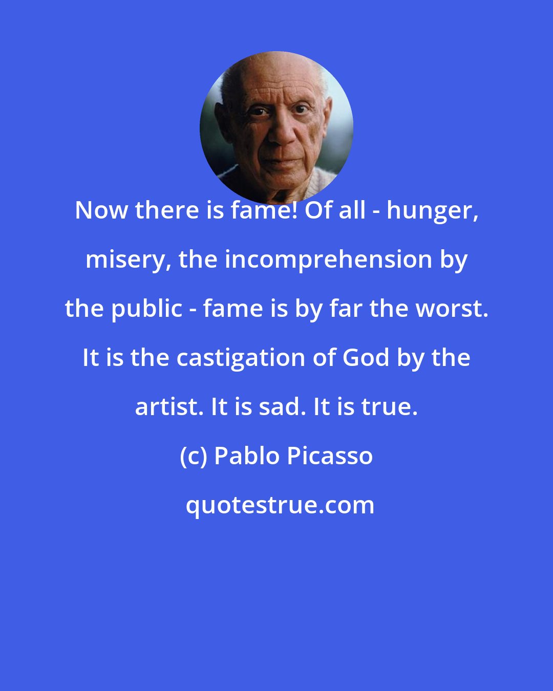 Pablo Picasso: Now there is fame! Of all - hunger, misery, the incomprehension by the public - fame is by far the worst. It is the castigation of God by the artist. It is sad. It is true.