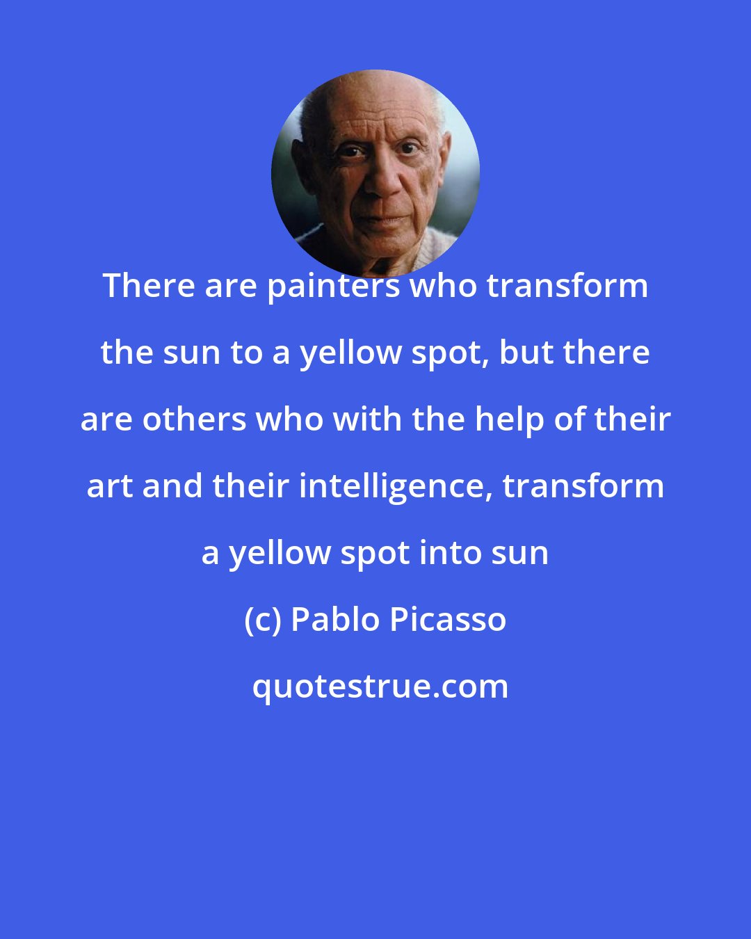 Pablo Picasso: There are painters who transform the sun to a yellow spot, but there are others who with the help of their art and their intelligence, transform a yellow spot into sun