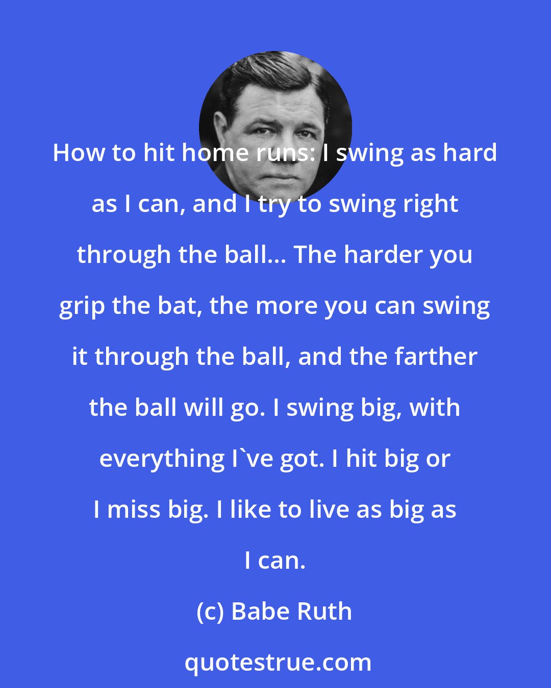 Babe Ruth: How to hit home runs: I swing as hard as I can, and I try to swing right through the ball... The harder you grip the bat, the more you can swing it through the ball, and the farther the ball will go. I swing big, with everything I've got. I hit big or I miss big. I like to live as big as I can.