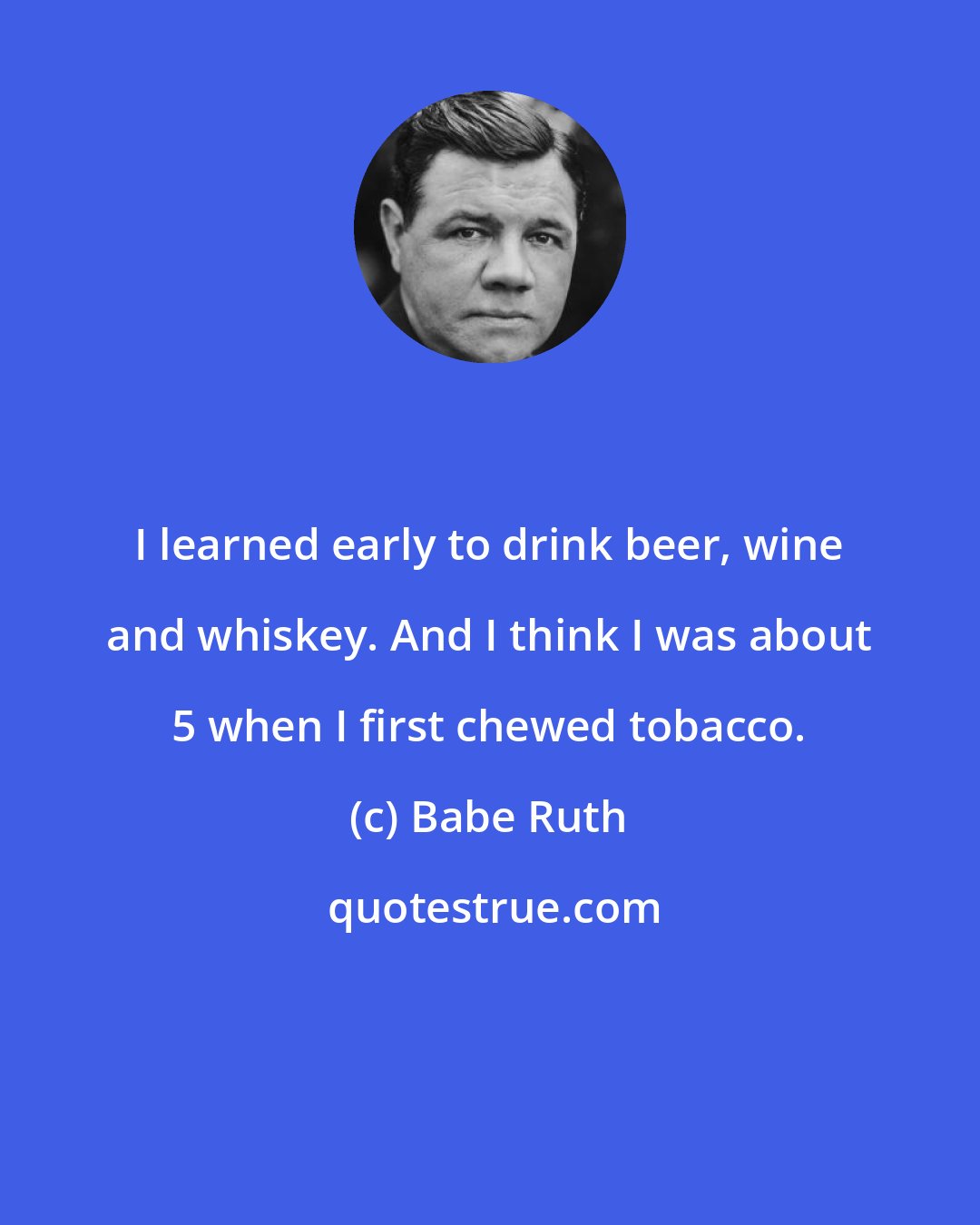 Babe Ruth: I learned early to drink beer, wine and whiskey. And I think I was about 5 when I first chewed tobacco.