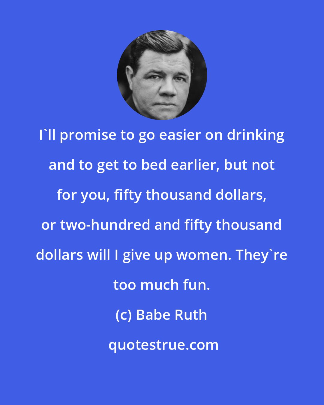 Babe Ruth: I'll promise to go easier on drinking and to get to bed earlier, but not for you, fifty thousand dollars, or two-hundred and fifty thousand dollars will I give up women. They're too much fun.