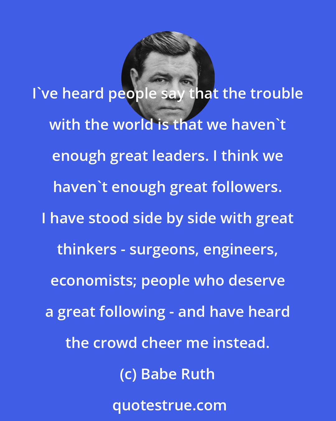 Babe Ruth: I've heard people say that the trouble with the world is that we haven't enough great leaders. I think we haven't enough great followers. I have stood side by side with great thinkers - surgeons, engineers, economists; people who deserve a great following - and have heard the crowd cheer me instead.
