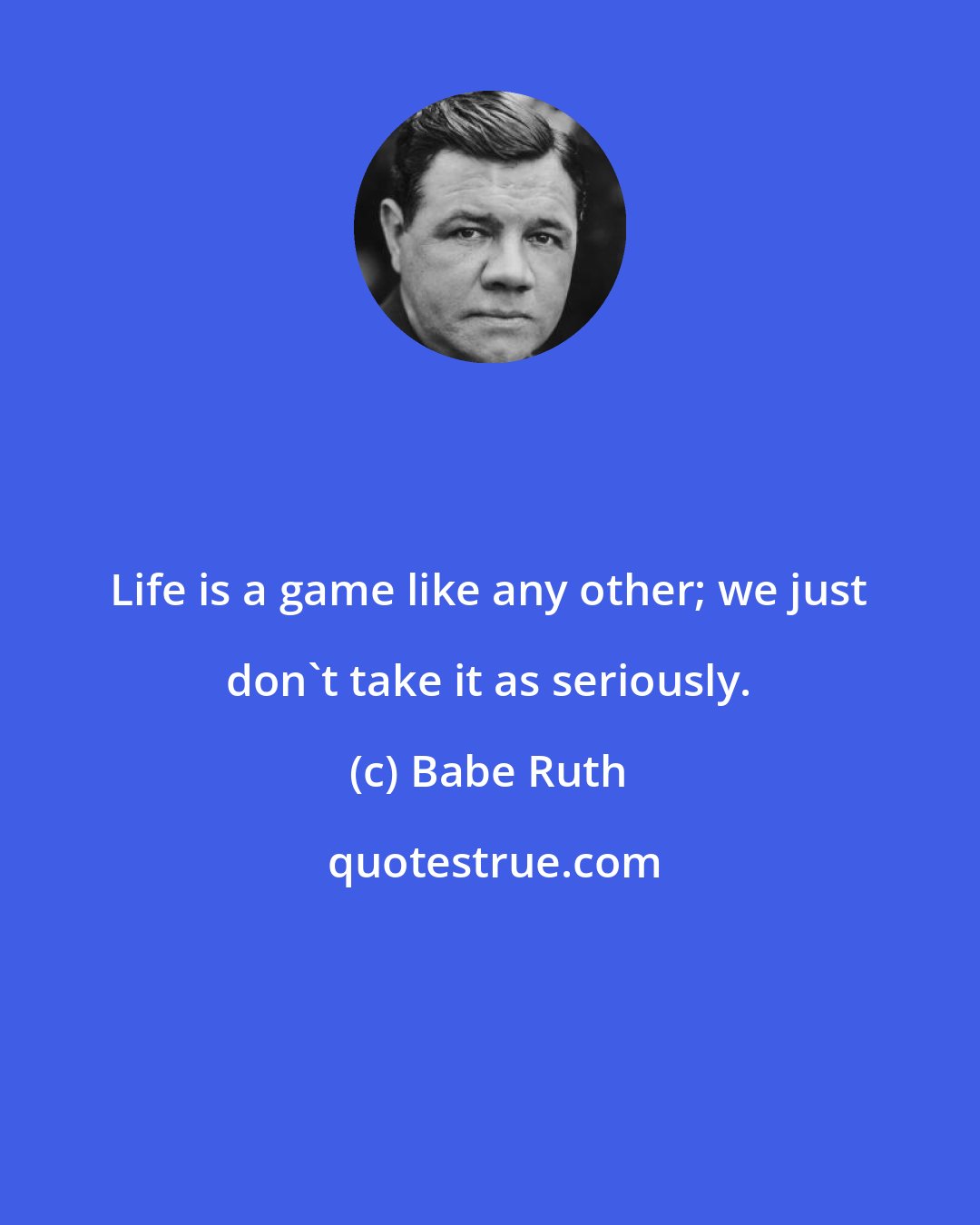 Babe Ruth: Life is a game like any other; we just don't take it as seriously.
