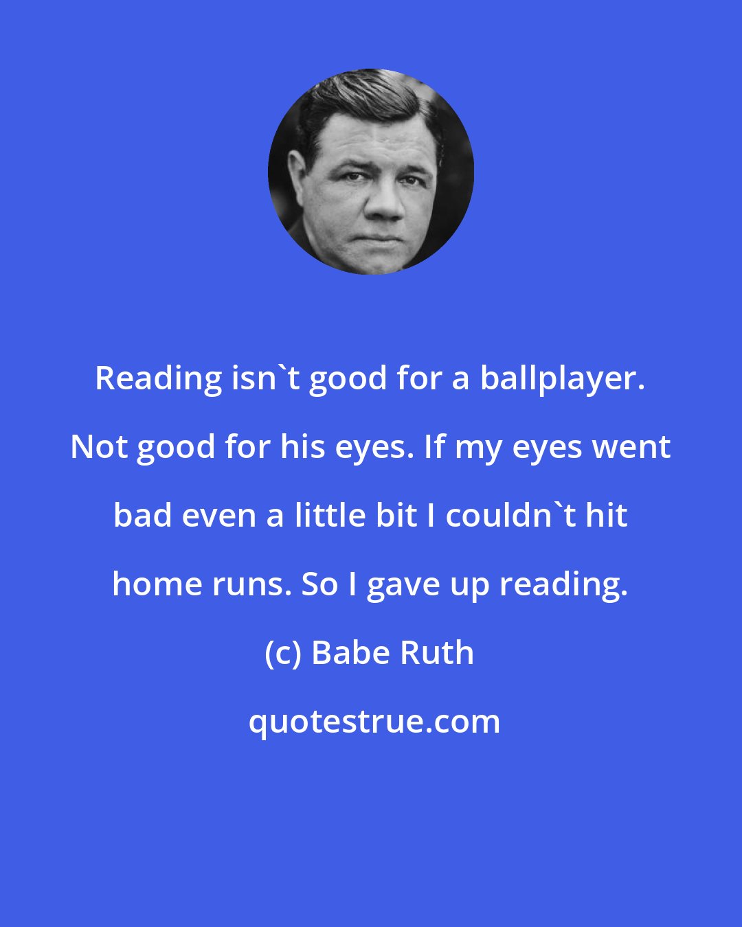 Babe Ruth: Reading isn't good for a ballplayer. Not good for his eyes. If my eyes went bad even a little bit I couldn't hit home runs. So I gave up reading.