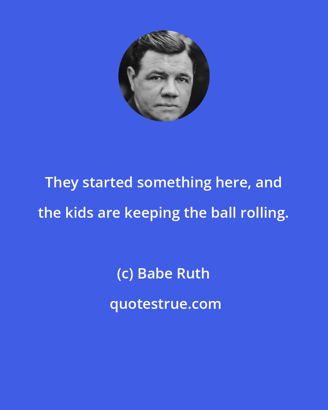 Babe Ruth: They started something here, and the kids are keeping the ball rolling.