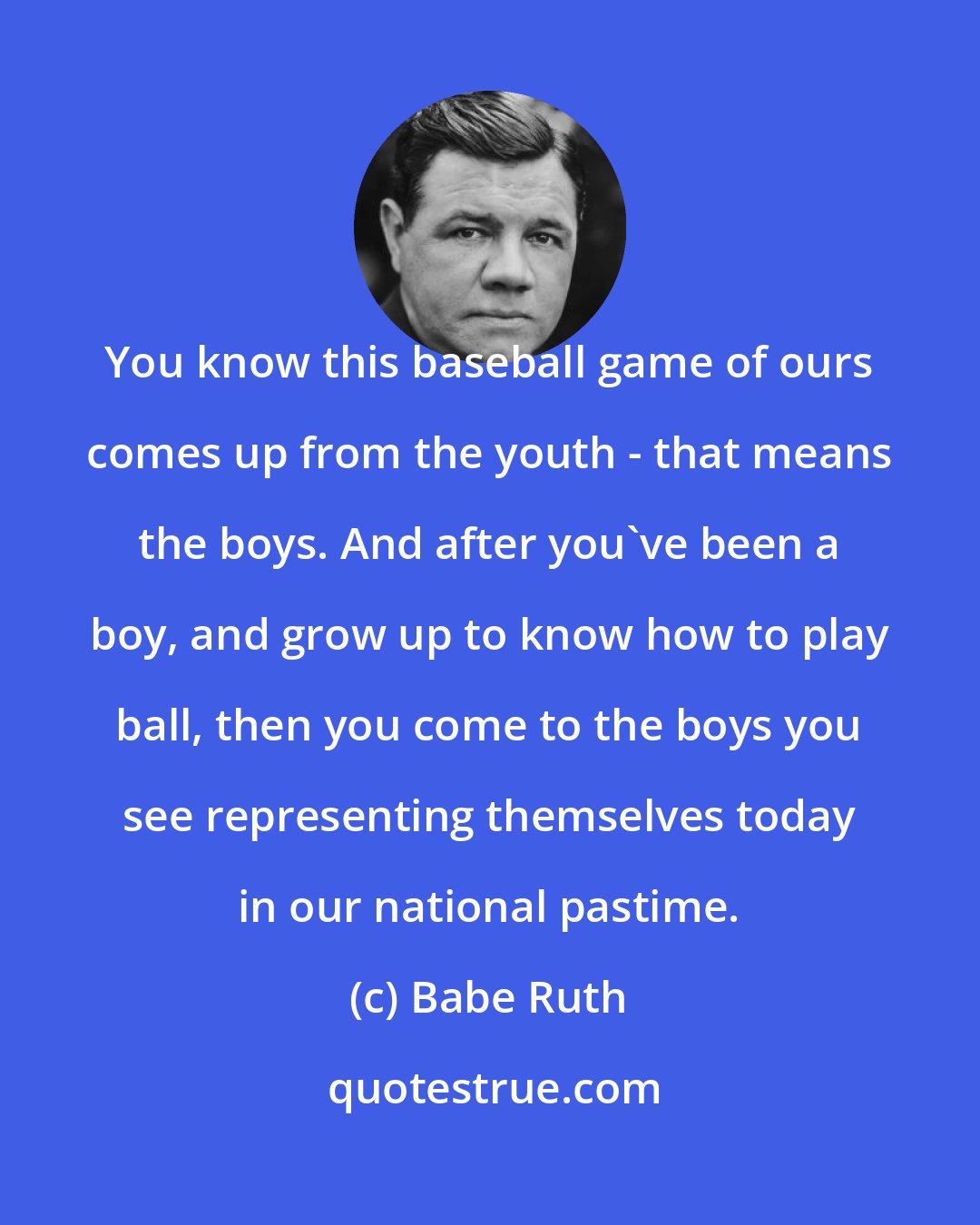 Babe Ruth: You know this baseball game of ours comes up from the youth - that means the boys. And after you've been a boy, and grow up to know how to play ball, then you come to the boys you see representing themselves today in our national pastime.
