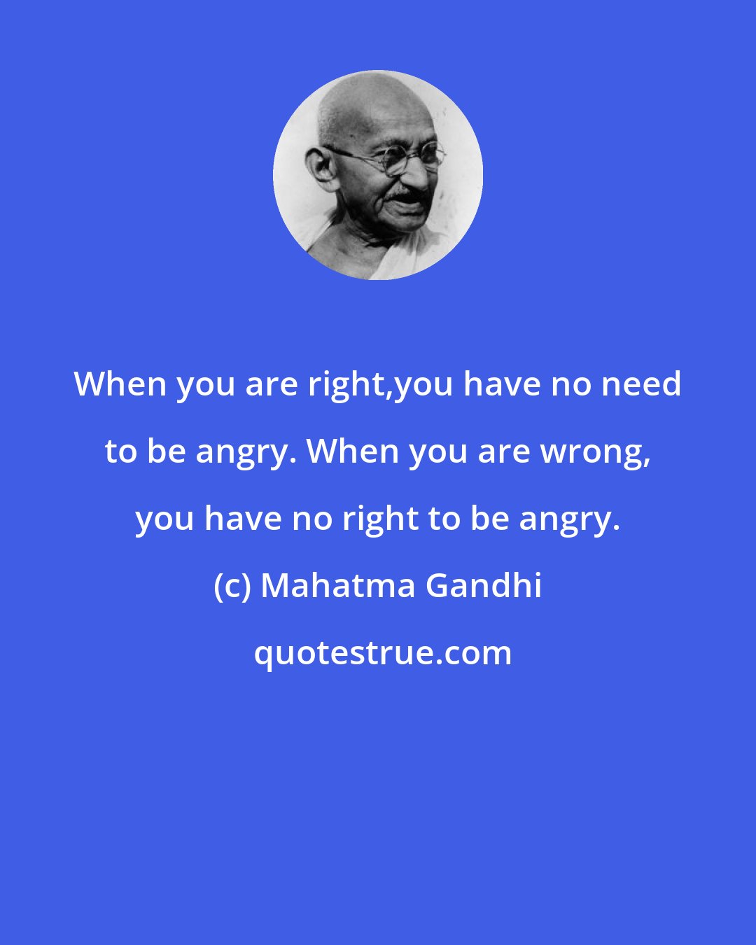 Mahatma Gandhi: When you are right,you have no need to be angry. When you are wrong, you have no right to be angry.