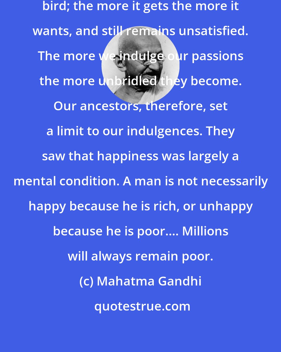 Mahatma Gandhi: We notice that the mind is a restless bird; the more it gets the more it wants, and still remains unsatisfied. The more we indulge our passions the more unbridled they become. Our ancestors, therefore, set a limit to our indulgences. They saw that happiness was largely a mental condition. A man is not necessarily happy because he is rich, or unhappy because he is poor.... Millions will always remain poor.
