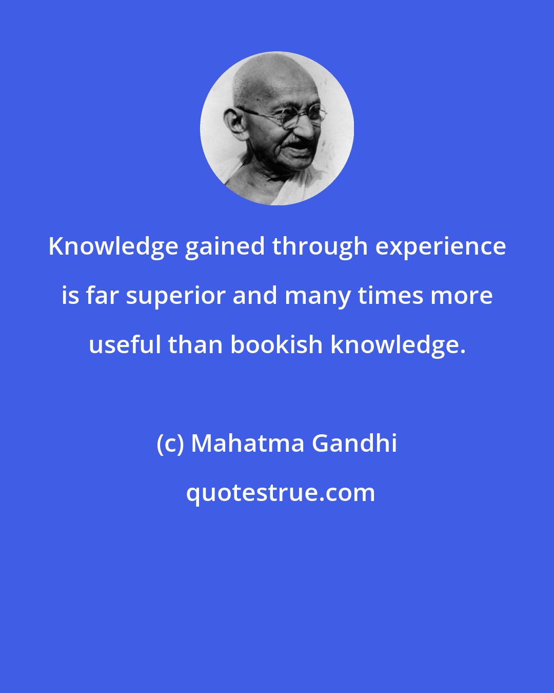 Mahatma Gandhi: Knowledge gained through experience is far superior and many times more useful than bookish knowledge.