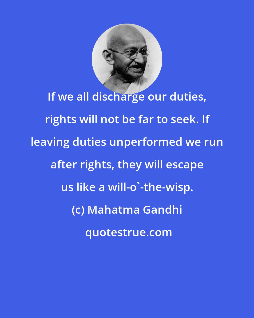 Mahatma Gandhi: If we all discharge our duties, rights will not be far to seek. If leaving duties unperformed we run after rights, they will escape us like a will-o'-the-wisp.