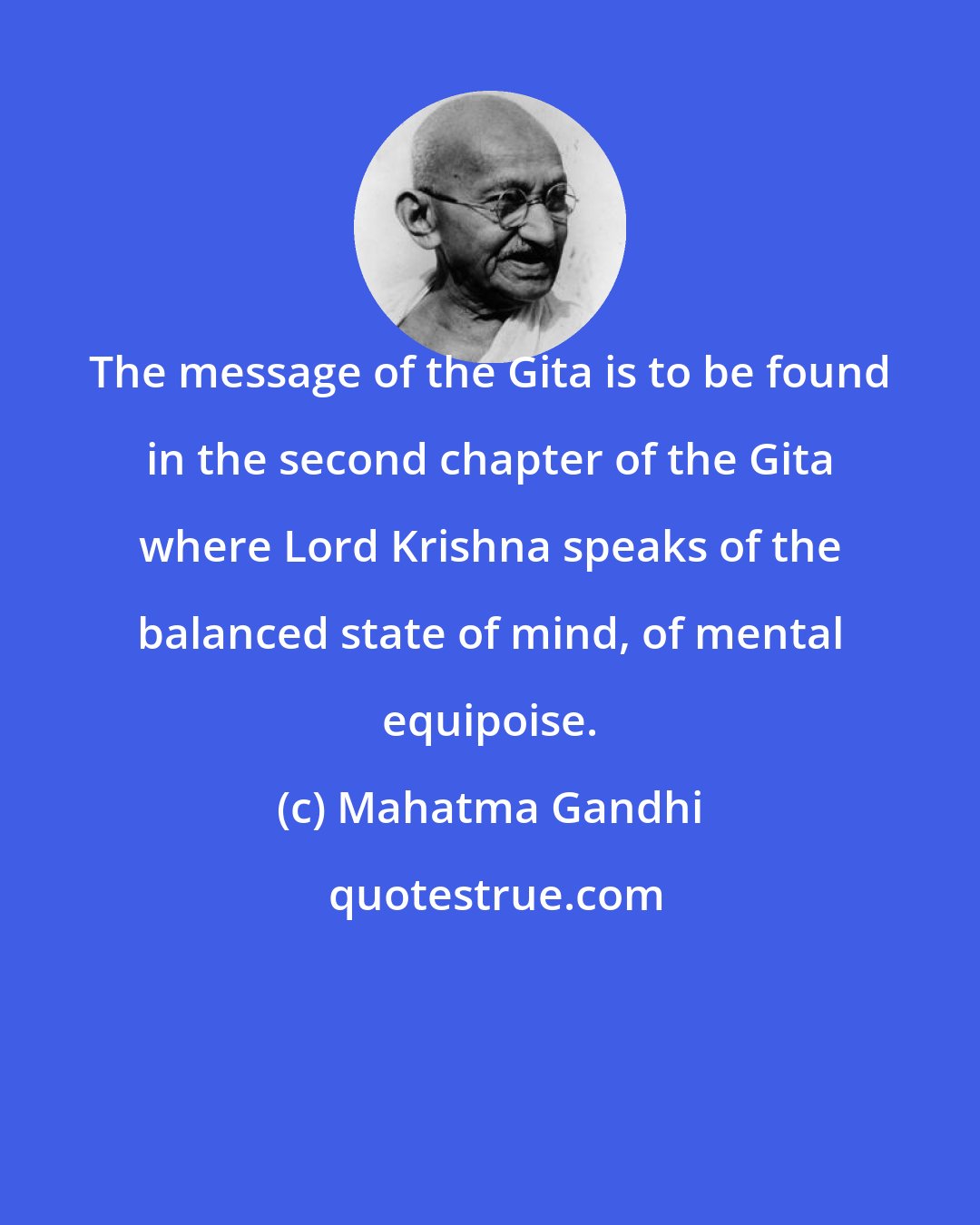 Mahatma Gandhi: The message of the Gita is to be found in the second chapter of the Gita where Lord Krishna speaks of the balanced state of mind, of mental equipoise.