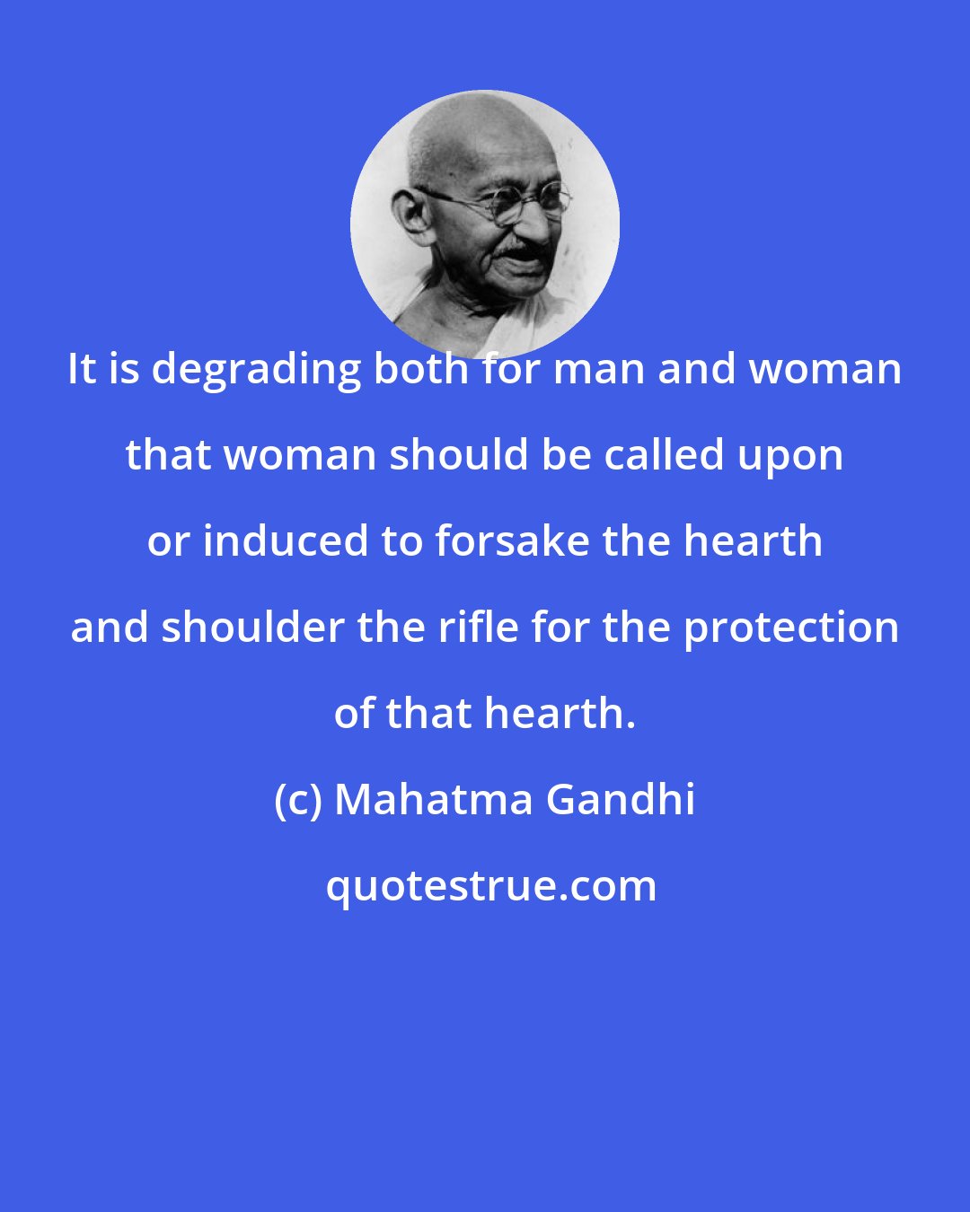 Mahatma Gandhi: It is degrading both for man and woman that woman should be called upon or induced to forsake the hearth and shoulder the rifle for the protection of that hearth.