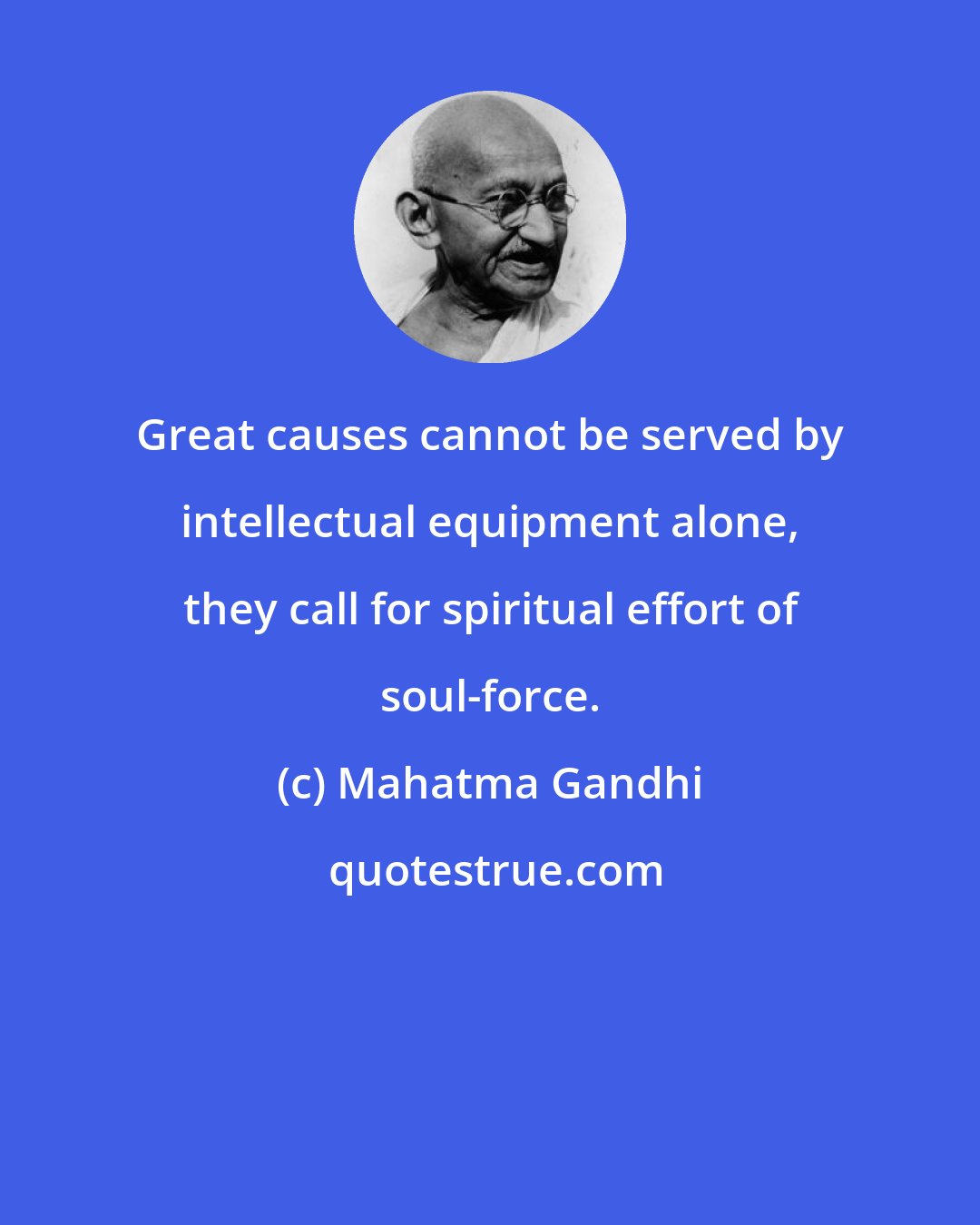 Mahatma Gandhi: Great causes cannot be served by intellectual equipment alone, they call for spiritual effort of soul-force.