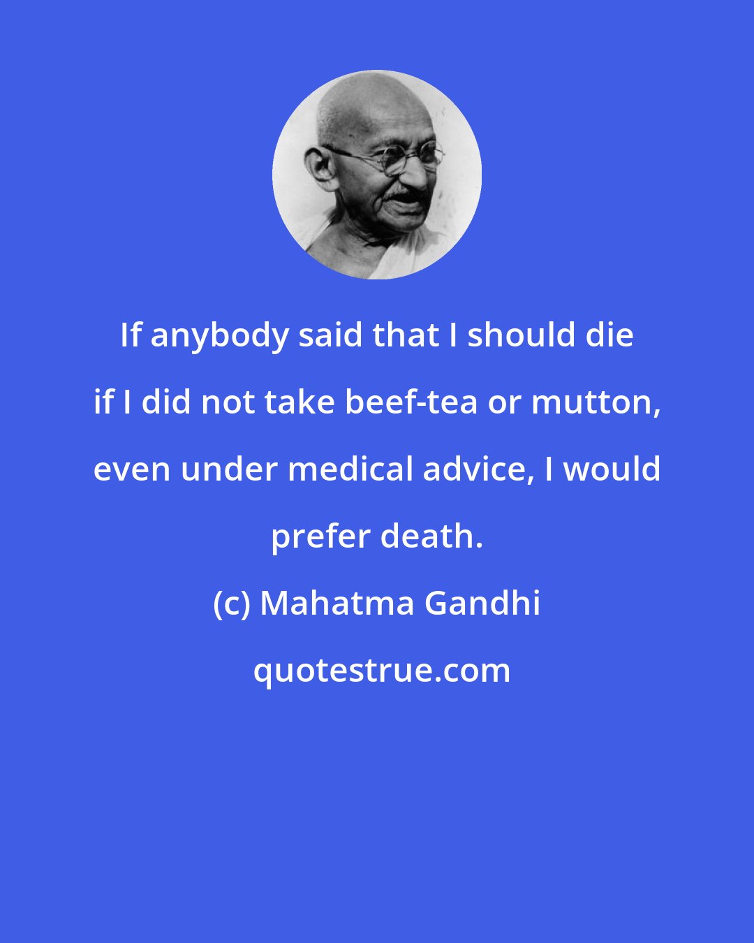 Mahatma Gandhi: If anybody said that I should die if I did not take beef-tea or mutton, even under medical advice, I would prefer death.