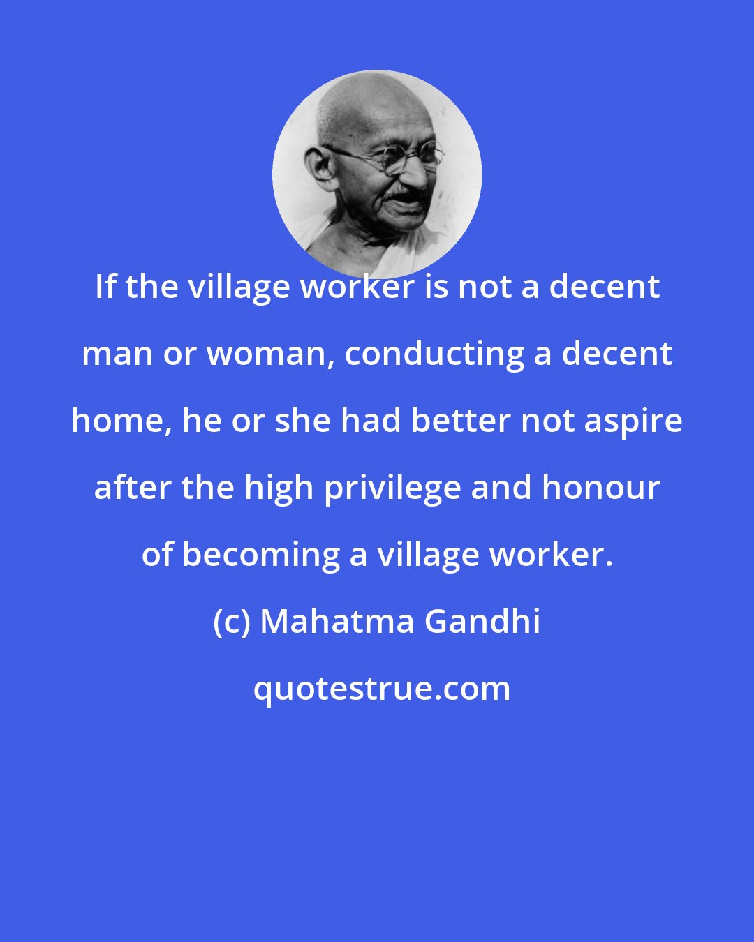 Mahatma Gandhi: If the village worker is not a decent man or woman, conducting a decent home, he or she had better not aspire after the high privilege and honour of becoming a village worker.