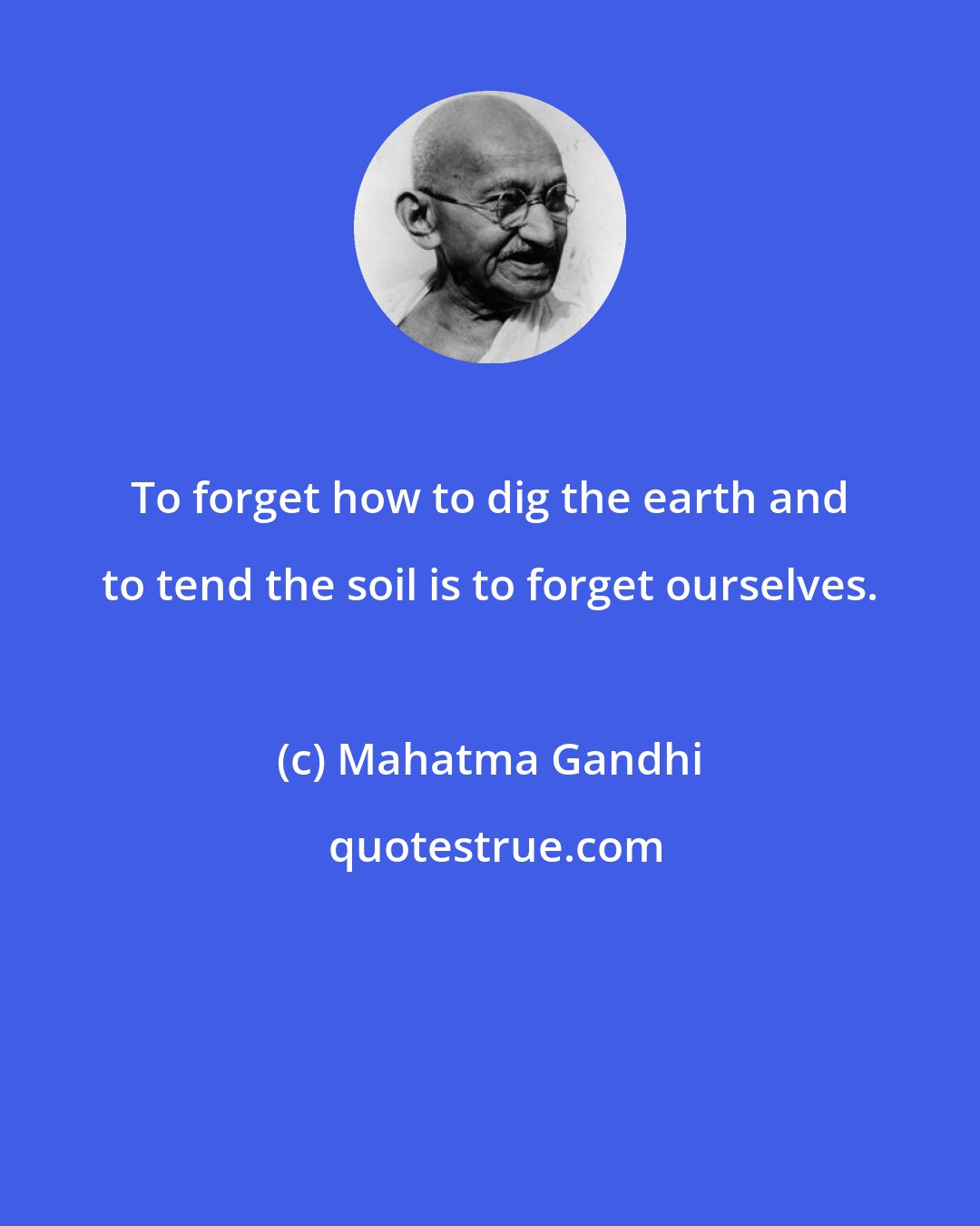 Mahatma Gandhi: To forget how to dig the earth and to tend the soil is to forget ourselves.