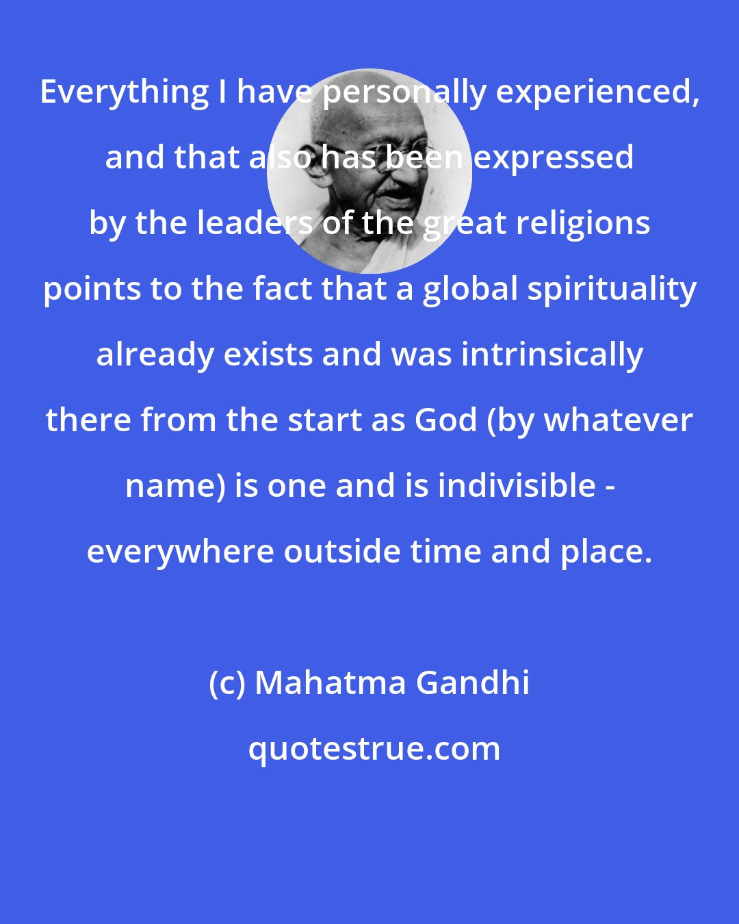 Mahatma Gandhi: Everything I have personally experienced, and that also has been expressed by the leaders of the great religions points to the fact that a global spirituality already exists and was intrinsically there from the start as God (by whatever name) is one and is indivisible - everywhere outside time and place.