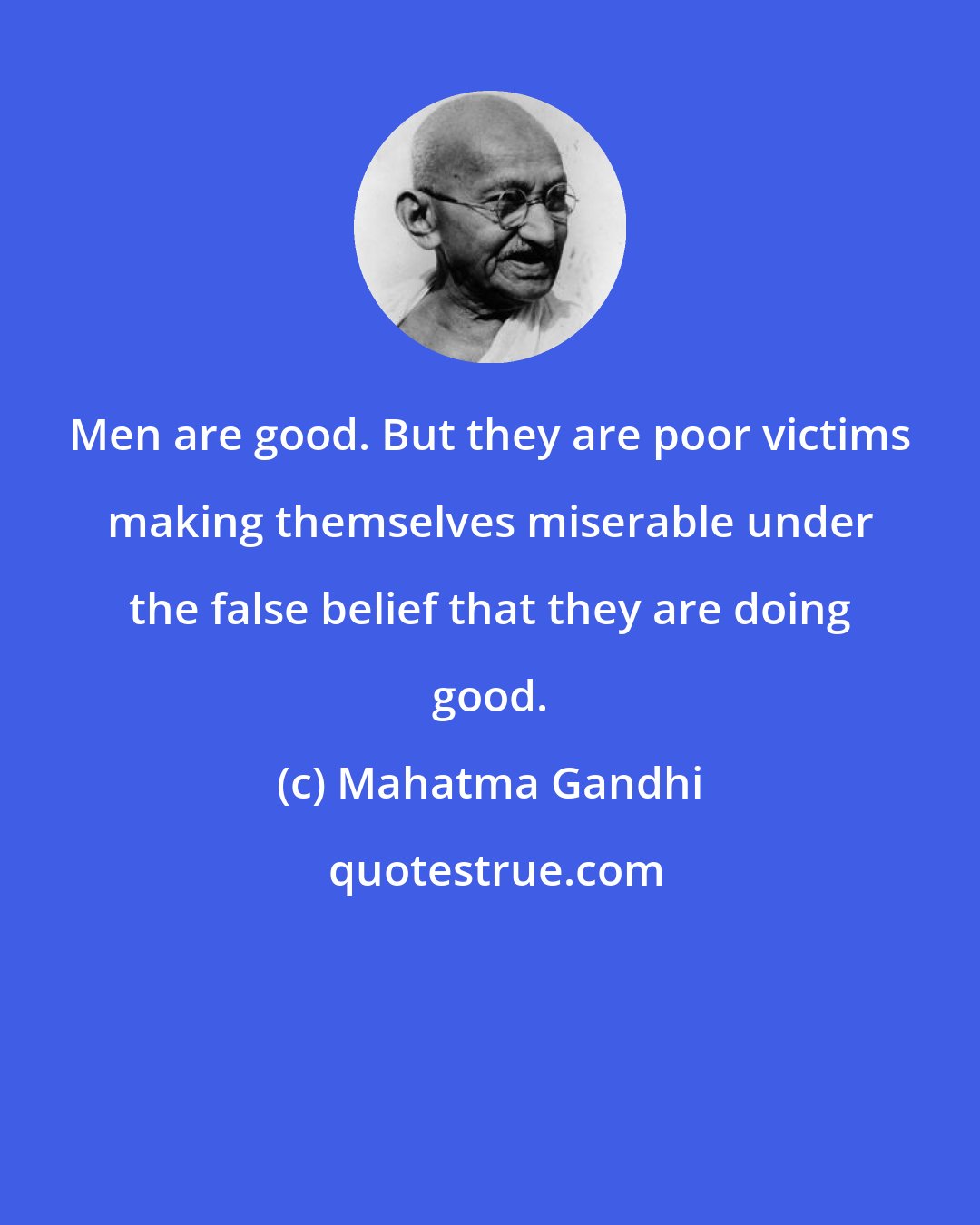 Mahatma Gandhi: Men are good. But they are poor victims making themselves miserable under the false belief that they are doing good.