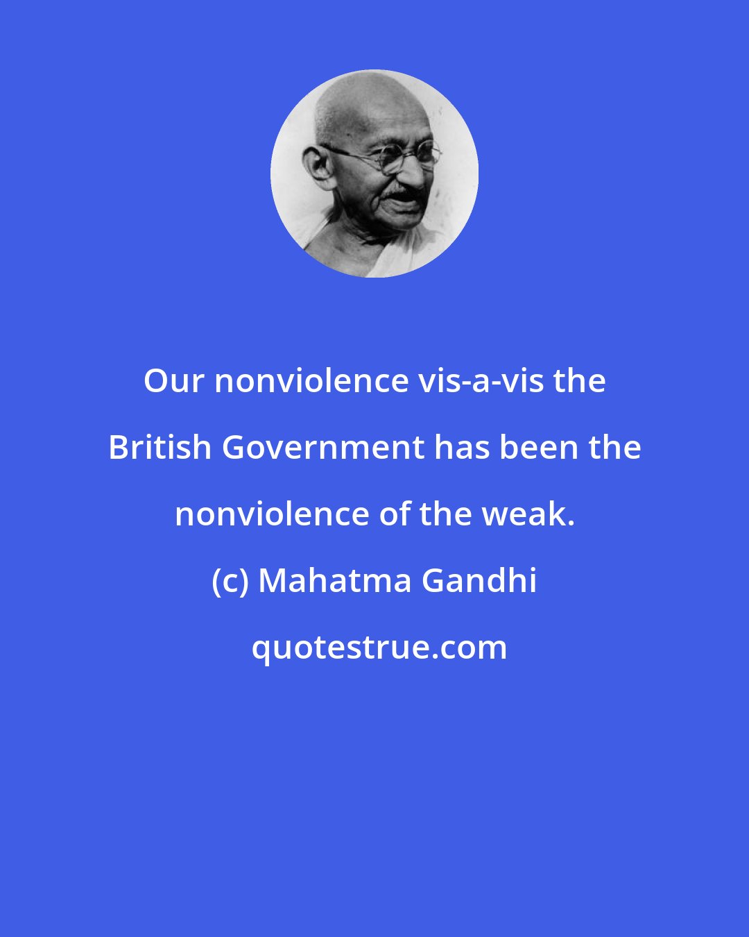 Mahatma Gandhi: Our nonviolence vis-а-vis the British Government has been the nonviolence of the weak.