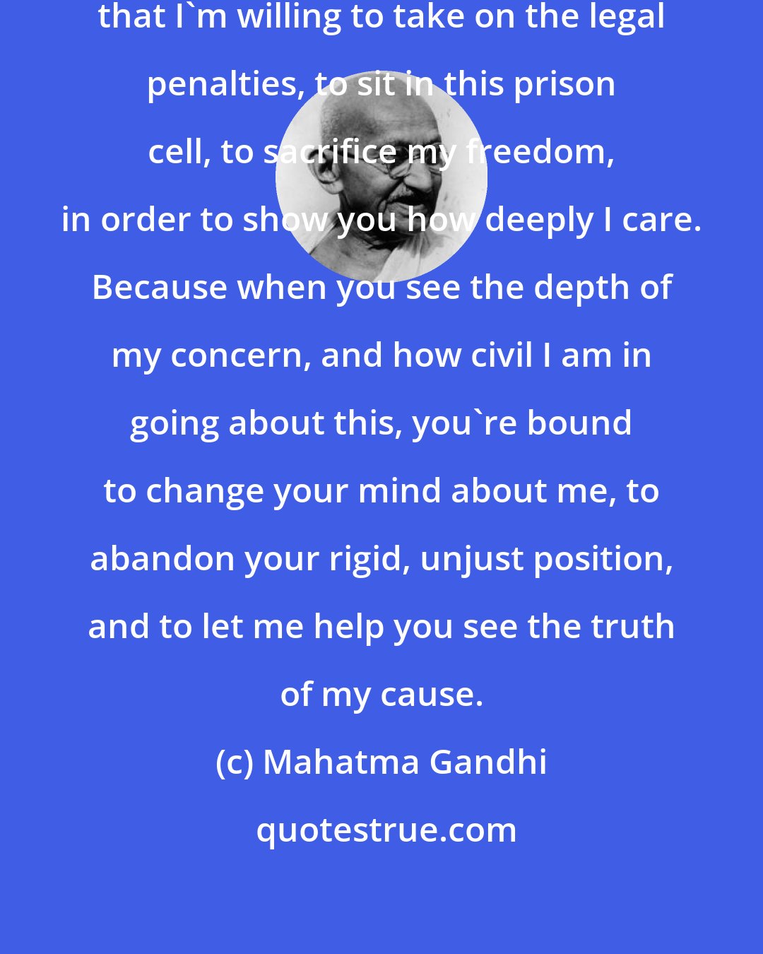 Mahatma Gandhi: I care so deeply about this matter that I'm willing to take on the legal penalties, to sit in this prison cell, to sacrifice my freedom, in order to show you how deeply I care. Because when you see the depth of my concern, and how civil I am in going about this, you're bound to change your mind about me, to abandon your rigid, unjust position, and to let me help you see the truth of my cause.