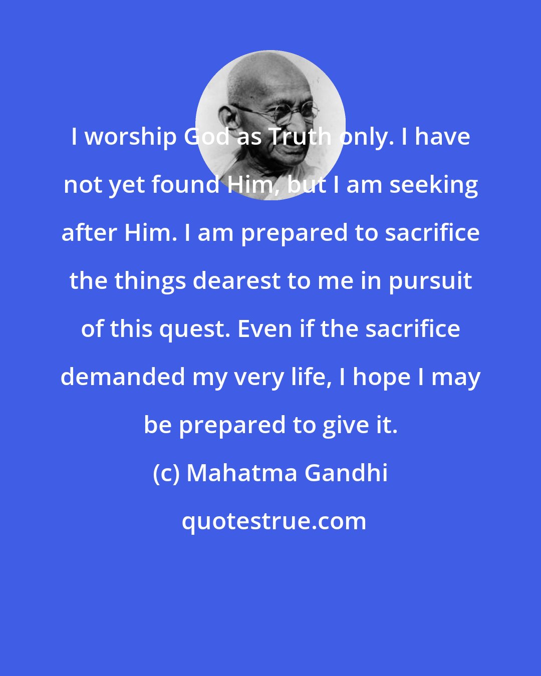 Mahatma Gandhi: I worship God as Truth only. I have not yet found Him, but I am seeking after Him. I am prepared to sacrifice the things dearest to me in pursuit of this quest. Even if the sacrifice demanded my very life, I hope I may be prepared to give it.