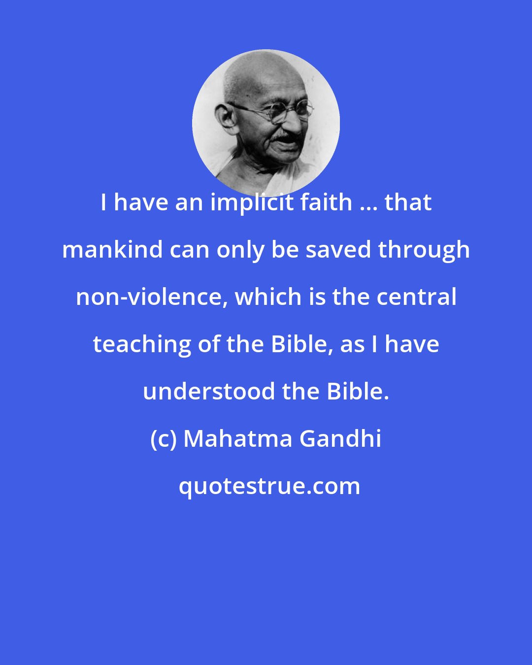 Mahatma Gandhi: I have an implicit faith ... that mankind can only be saved through non-violence, which is the central teaching of the Bible, as I have understood the Bible.