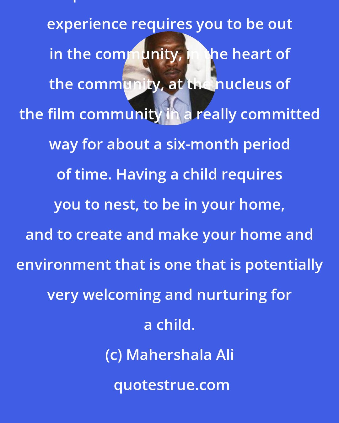 Mahershala Ali: Having a child is the polar opposite experience of the awards season experience. The awards-season experience requires you to be out in the community, in the heart of the community, at the nucleus of the film community in a really committed way for about a six-month period of time. Having a child requires you to nest, to be in your home, and to create and make your home and environment that is one that is potentially very welcoming and nurturing for a child.
