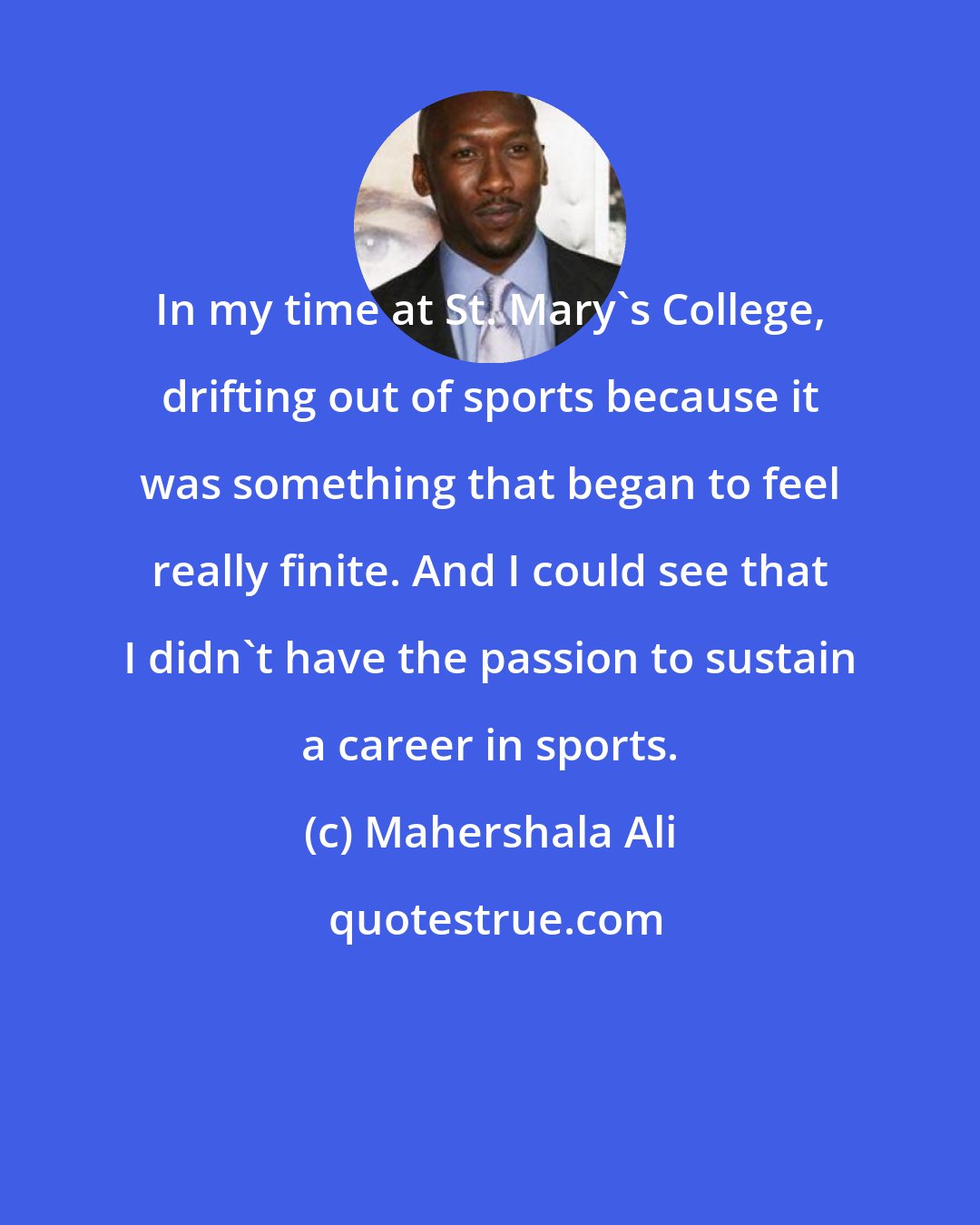 Mahershala Ali: In my time at St. Mary's College, drifting out of sports because it was something that began to feel really finite. And I could see that I didn't have the passion to sustain a career in sports.