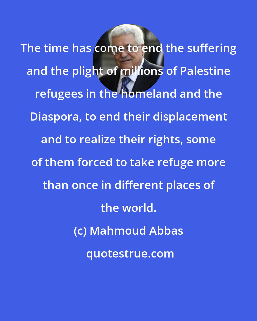 Mahmoud Abbas: The time has come to end the suffering and the plight of millions of Palestine refugees in the homeland and the Diaspora, to end their displacement and to realize their rights, some of them forced to take refuge more than once in different places of the world.