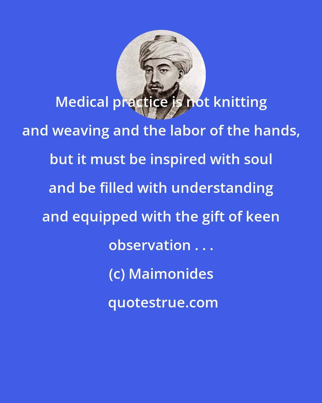Maimonides: Medical practice is not knitting and weaving and the labor of the hands, but it must be inspired with soul and be filled with understanding and equipped with the gift of keen observation . . .