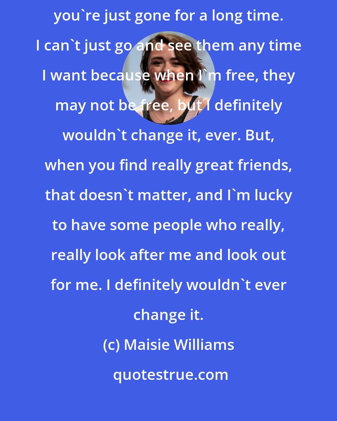 Maisie Williams: Sometimes you miss friends, and it's hard for them, as well, when you're just gone for a long time. I can't just go and see them any time I want because when I'm free, they may not be free, but I definitely wouldn't change it, ever. But, when you find really great friends, that doesn't matter, and I'm lucky to have some people who really, really look after me and look out for me. I definitely wouldn't ever change it.