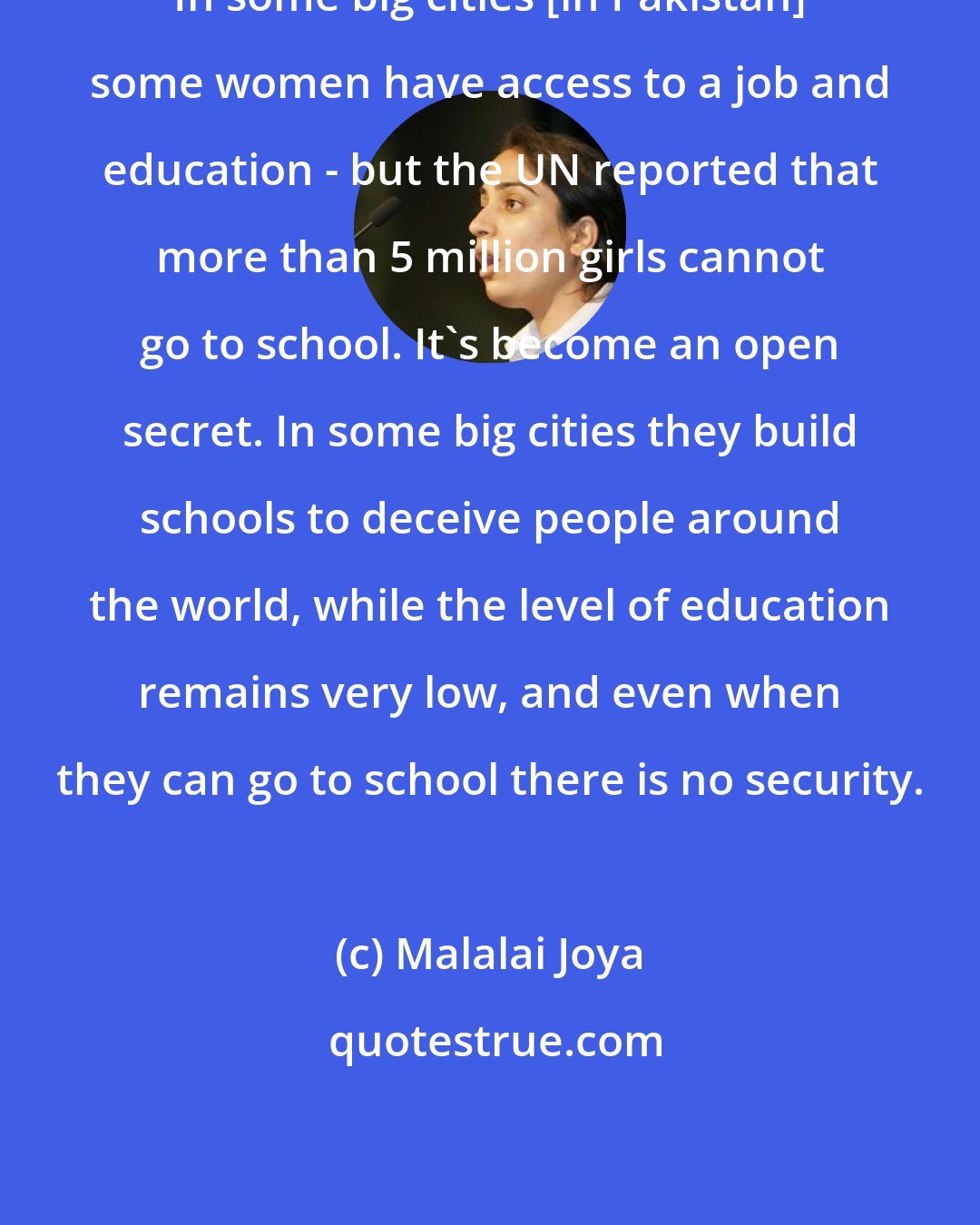 Malalai Joya: In some big cities [in Pakistan] some women have access to a job and education - but the UN reported that more than 5 million girls cannot go to school. It's become an open secret. In some big cities they build schools to deceive people around the world, while the level of education remains very low, and even when they can go to school there is no security.