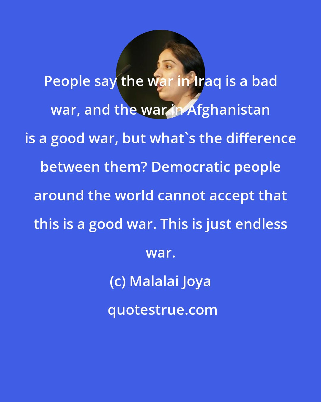 Malalai Joya: People say the war in Iraq is a bad war, and the war in Afghanistan is a good war, but what's the difference between them? Democratic people around the world cannot accept that this is a good war. This is just endless war.